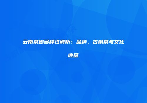 云南茶树多样性解析：品种、古树茶与文化底蕴