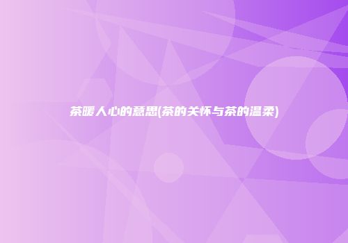 茶暖人心的意思(茶的关怀与茶的温柔)