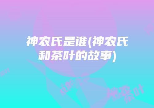 神农氏是谁(神农氏和茶叶的故事)