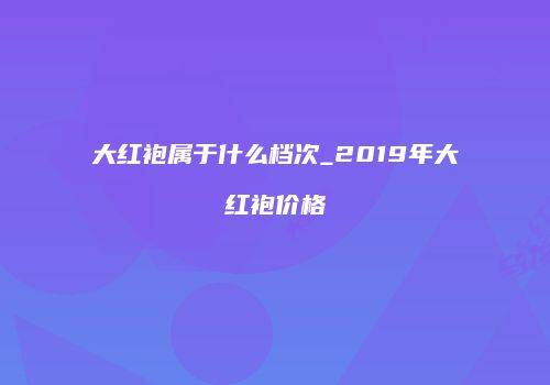 大红袍属于什么档次_2019年大红袍价格