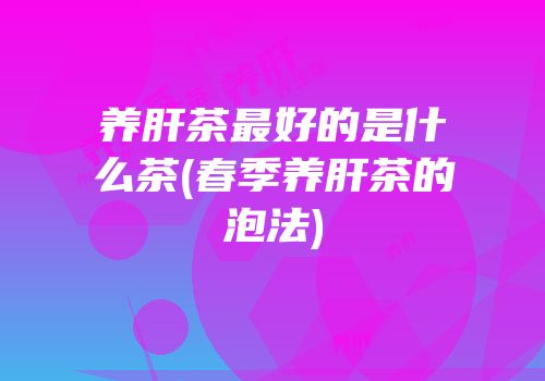 养肝茶最好的是什么茶(春季养肝茶的泡法)