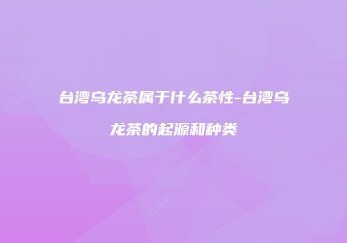台湾乌龙茶属于什么茶性-台湾乌龙茶的起源和种类