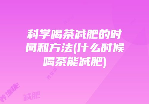 科学喝茶减肥的时间和方法(什么时候喝茶能减肥)
