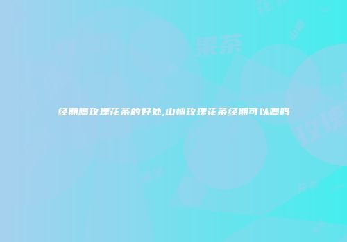 经期喝玫瑰花茶的好处,山楂玫瑰花茶经期可以喝吗