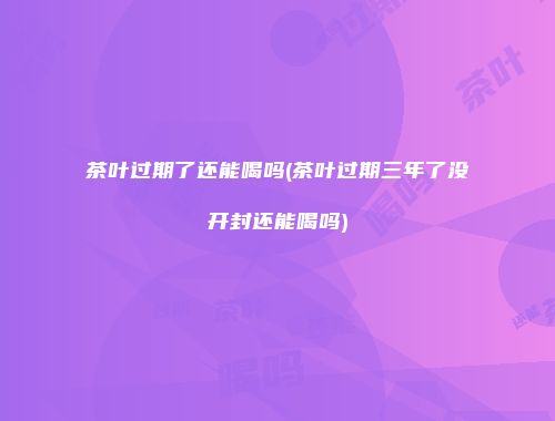 茶叶过期了还能喝吗(茶叶过期三年了没开封还能喝吗)