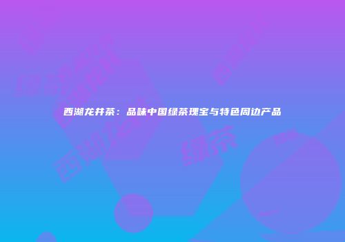 西湖龙井茶：品味中国绿茶瑰宝与特色周边产品