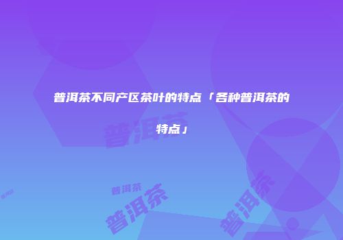 普洱茶不同产区茶叶的特点「各种普洱茶的特点」