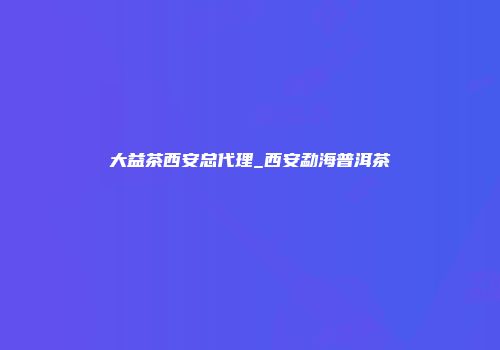 大益茶西安总代理_西安勐海普洱茶