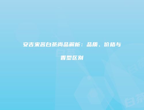 安吉宋茗白茶尚品解析：品质、价格与香型区别