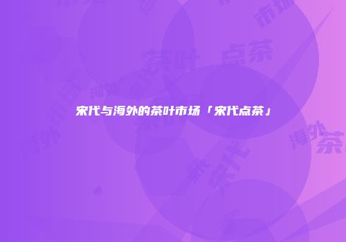 宋代与海外的茶叶市场「宋代点茶」