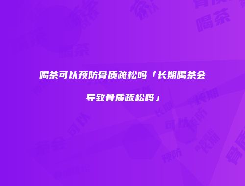 喝茶可以预防骨质疏松吗「长期喝茶会导致骨质疏松吗」
