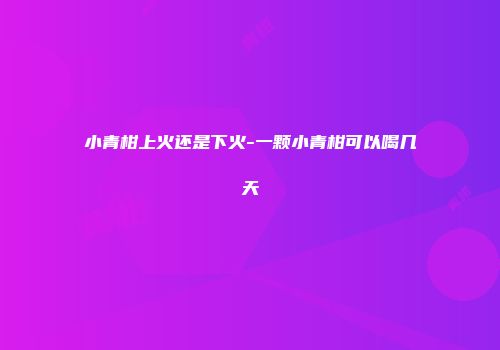 小青柑上火还是下火-一颗小青柑可以喝几天