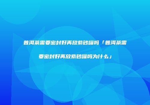 普洱茶需要密封好再放紫砂罐吗「普洱茶需要密封好再放紫砂罐吗为什么」