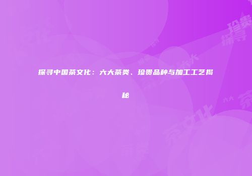 探寻中国茶文化：六大茶类、珍贵品种与加工工艺揭秘