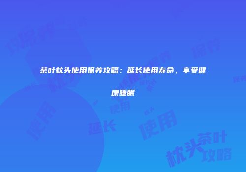茶叶枕头使用保养攻略：延长使用寿命，享受健康睡眠