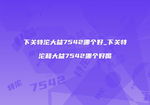 下关特沱大益7542哪个好_下关特沱和大益7542哪个好喝