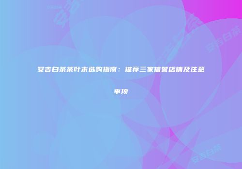 安吉白茶茶叶末选购指南：推荐三家信誉店铺及注意事项