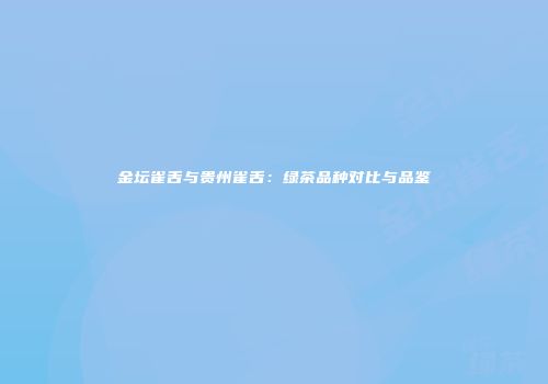 金坛雀舌与贵州雀舌：绿茶品种对比与品鉴