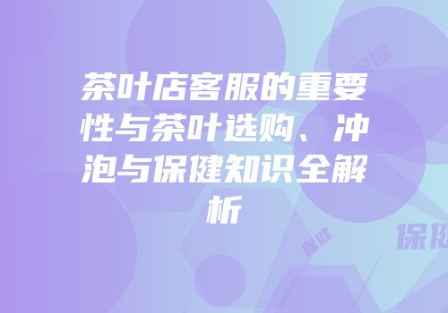 茶叶店客服的重要性与茶叶选购、冲泡与保健知识全解析