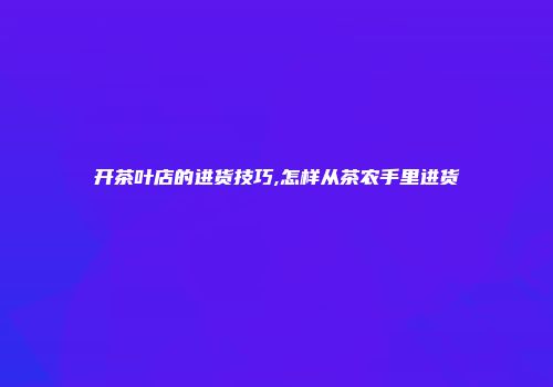 开茶叶店的进货技巧,怎样从茶农手里进货