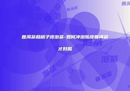 普洱茶和橘子皮泡茶-如何冲泡陈皮普洱茶才好喝