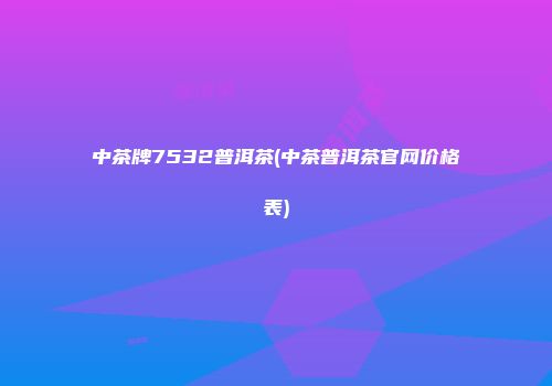 中茶牌7532普洱茶(中茶普洱茶官网价格表)