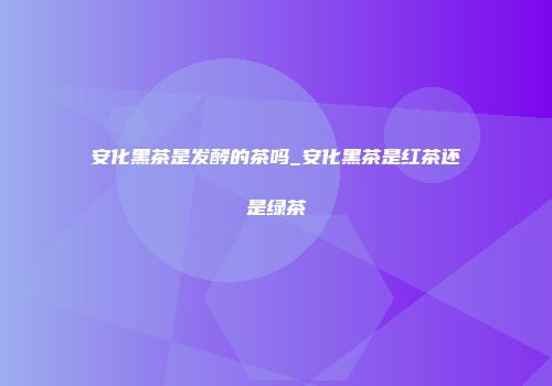 安化黑茶是发酵的茶吗_安化黑茶是红茶还是绿茶