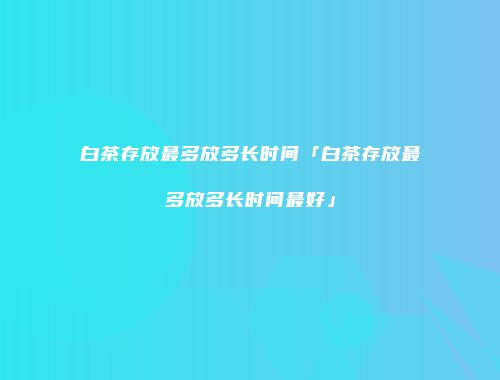 白茶存放最多放多长时间「白茶存放最多放多长时间最好」