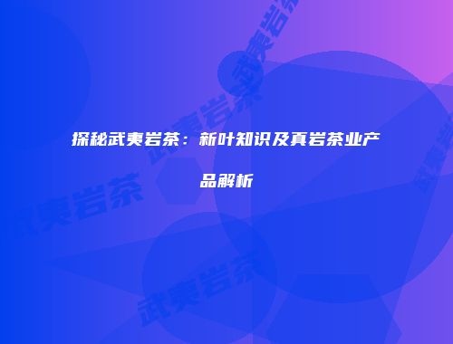 探秘武夷岩茶：新叶知识及真岩茶业产品解析
