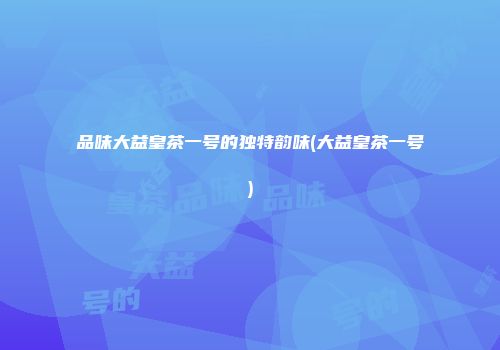 品味大益皇茶一号的独特韵味(大益皇茶一号)