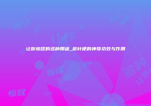 让你惊叹的多种用途_茶叶梗的神奇功效与作用