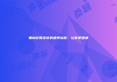 黑枸杞和桑葚的营养搭配，让你更健康