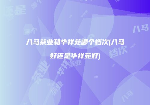 八马茶业和华祥苑哪个档次(八马好还是华祥苑好)