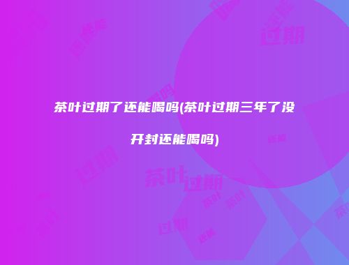 茶叶过期了还能喝吗(茶叶过期三年了没开封还能喝吗)