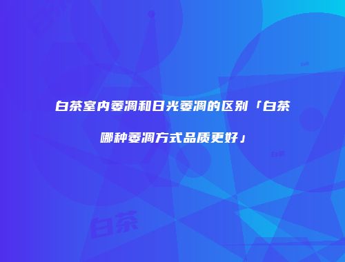 白茶室内萎凋和日光萎凋的区别「白茶哪种萎凋方式品质更好」