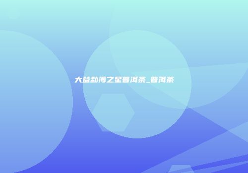 大益勐海之星普洱茶_普洱茶