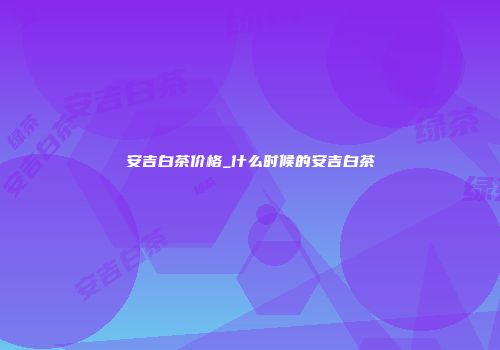 安吉白茶价格_什么时候的安吉白茶