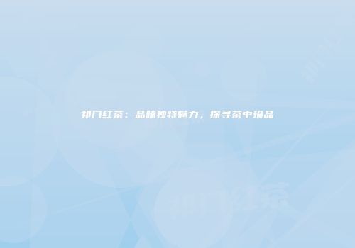 祁门红茶：品味独特魅力，探寻茶中珍品