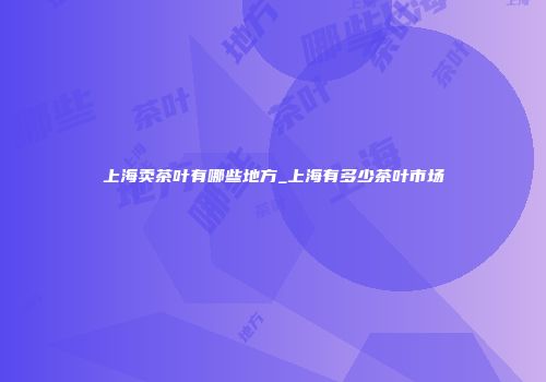 上海卖茶叶有哪些地方_上海有多少茶叶市场