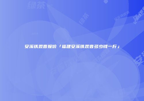 安溪铁观音报价「福建安溪铁观音多少钱一斤」