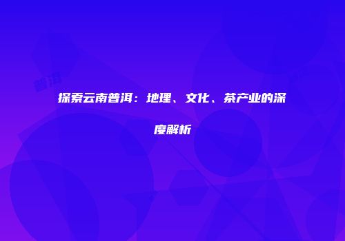 探索云南普洱：地理、文化、茶产业的深度解析