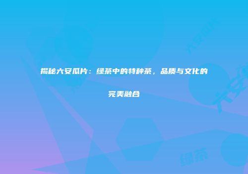 揭秘六安瓜片：绿茶中的特种茶，品质与文化的完美融合