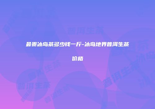 最贵冰岛茶多少钱一斤-冰岛地界普洱生茶价格