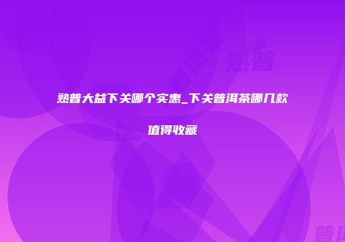 熟普大益下关哪个实惠_下关普洱茶哪几款值得收藏