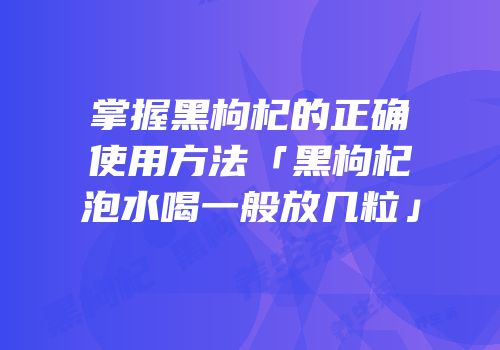 掌握黑枸杞的正确使用方法「黑枸杞泡水喝一般放几粒」