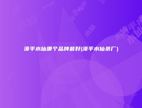 漳平水仙哪个品牌最好(漳平水仙茶厂)