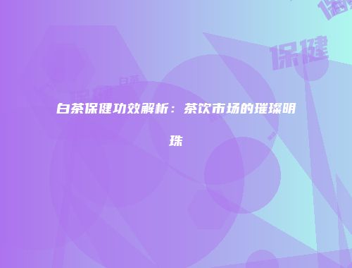 白茶保健功效解析：茶饮市场的璀璨明珠