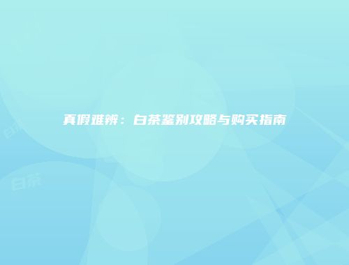 真假难辨：白茶鉴别攻略与购买指南