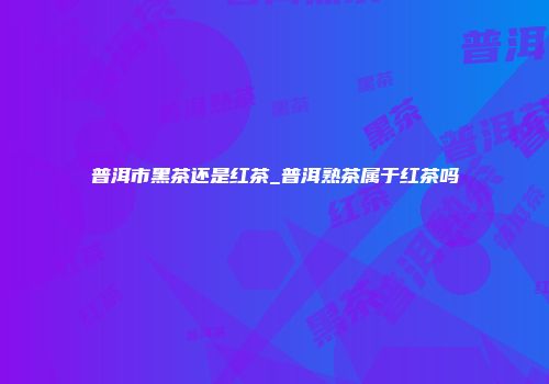 普洱市黑茶还是红茶_普洱熟茶属于红茶吗