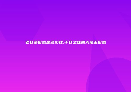 老仓茶价格是多少钱,干仓之味四大茶王价格
